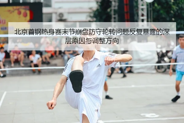 北京首钢热身赛末节崩盘防守轮转问题反复暴露的深层原因与调整方向