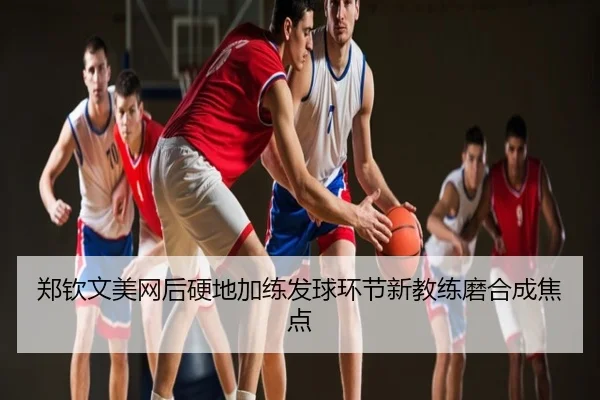 郑钦文美网后硬地加练发球环节新教练磨合成焦点