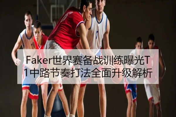Faker世界赛备战训练曝光T1中路节奏打法全面升级解析
