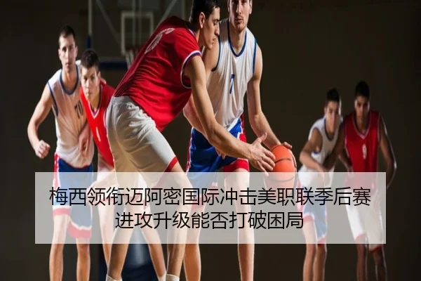 梅西领衔迈阿密国际冲击美职联季后赛 进攻升级能否打破困局