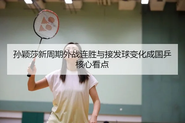 孙颖莎新周期外战连胜与接发球变化成国乒核心看点