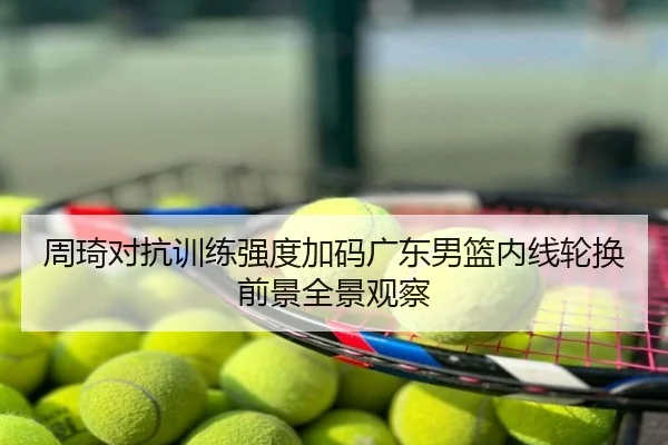 周琦对抗训练强度加码广东男篮内线轮换前景全景观察